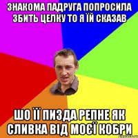 Знакома падруга попросила збить целку то я їй сказав шо її пизда репне як сливка від моєї кобри