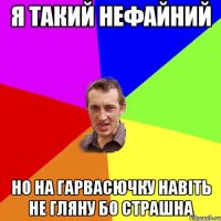 я такий нефайний но на гарвасючку навіть не гляну бо страшна