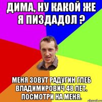 Дима, ну какой же я Пиздадол ? Меня зовут Радугин Глеб Владимирович 48 лет. Посмотри на меня.