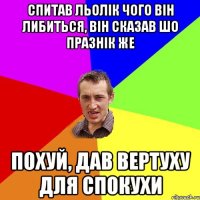 Спитав Льолік чого він либиться, він сказав шо празнік же похуй, дав вертуху для спокухи