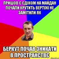 Пришов с Єдіком на майдан почали крутить вертухі не замітили як беркут почав зникати в пространствє