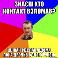 Знаєш хто контакт взломав? це іван сдєлал, вдома пока дрочив одною рукою