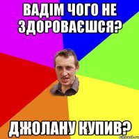 Вадім чого не здороваєшся? Джолану купив?