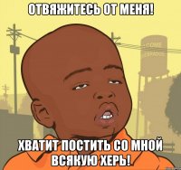 отвяжитесь от меня! хватит постить со мной всякую херь!