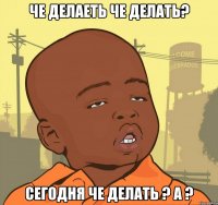 че делаеть че делать? сегодня че делать ? А ?