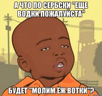 А что по сербски "еще водки пожалуйста" Будет "молим ёж вотки"?