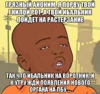 грязный аноним ,я порву твой гнилой рот ,а твой ибальник пойдет на растерзание так что ибальник на воротник..и к утру жди появления нового органа на лбу ...