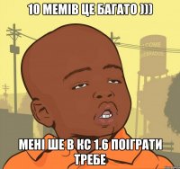 10 мемів це багато ))) Мені ше в кс 1.6 поіграти требе