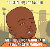 10 мемів це багато ))) Мені ше в кс 1.6 поіграти требе Андрій Манько