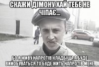 скажи дімону хай тебе не чіпає... бо я живу напротів кладбіща а буде вийобуваться то буде жить напротів мене