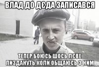 влад до дєда записався тепер боюсь шось лєве пиздануть коли общаюсь з ним