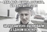 одна мала решила доказать, шо вона шото стоє за 0,7 і закуску, оценювали з Едіком всю ноч