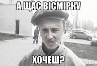 А щас вісмірку Хочеш?