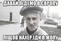 давай підемо в Європу піщов нахер,іди в жопу