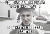 эдик наматав питона на локоть и сказав шо пока крутив знв ссать захотив