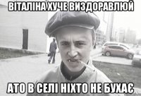 Віталіна хуче виздоравлюй ато в селі ніхто не бухає