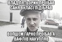 Влад пятьорик проїбав саня вкласі підібрав вопшем гарно проїбав а вафлів накупляв