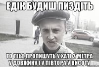 ЕДIК БУДИШ ПИЗДIТЬ ТО ТЕБЕ ПРОПИШУТЬ У ХАТI 2 МЕТРА У ДОВЖИНУ I У ПIВТОРА У ВИСОТУ