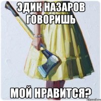 Эдик Назаров говоришь мой нравится?