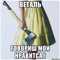 Веталь говориш мой нравитса )