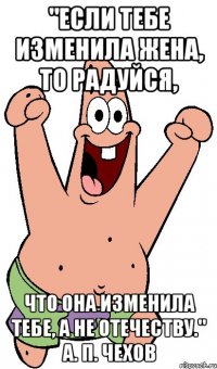 "Если тебе изменила жена, то радуйся, что она изменила тебе, а не отечеству." А. П. Чехов