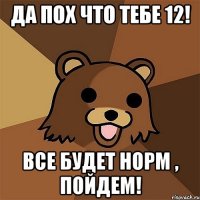 Да пох что тебе 12! Все будет норм , пойдем!