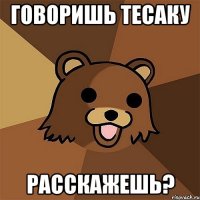 говоришь тесаку расскажешь?