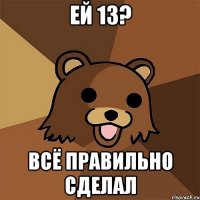 ей 13? ВСЁ ПРАВИЛЬНО СДЕЛАЛ