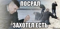 Посрал Захотел есть