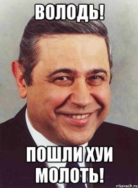 Володь! Пошли хуи молоть!