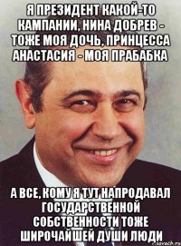 я президент какой-то кампании, Нина Добрев - тоже моя дочь, принцесса Анастасия - моя прабабка а все, кому я тут напродавал государственной собственности тоже широчайшей души люди