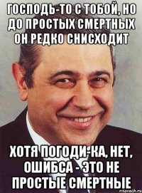 Господь-то с тобой, но до простых смертных он редко снисходит хотя погоди-ка, нет, ошибса - это не простые смертные