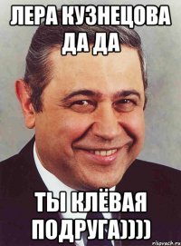 Лера Кузнецова да да Ты клёвая подруга))))