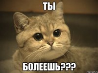 ТЫ БОЛЕЕШЬ???