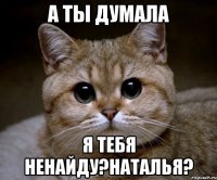 А ТЫ ДУМАЛА Я ТЕБЯ НЕНАЙДУ?НАТАЛЬЯ?