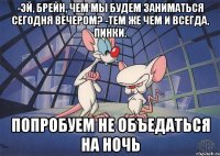 -Эй, Брейн, чем мы будем заниматься сегодня вечером? -Тем же чем и всегда, Пинки. Попробуем не объедаться на ночь