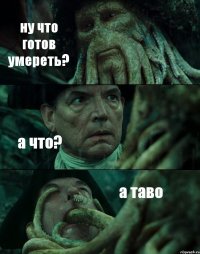 ну что готов умереть? а что? а таво