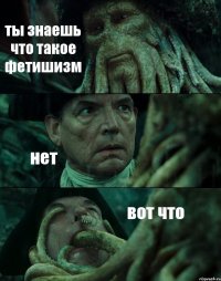 ты знаешь что такое фетишизм нет вот что