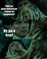 Таня ты действительно теперь не кудрявая? Ну да,а что? 