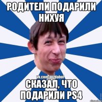 Родители подарили нихуя сказал, что подарили PS4