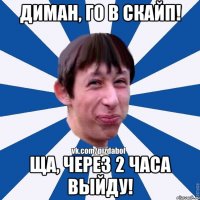 Диман, го в скайп! Ща, через 2 часа выйду!