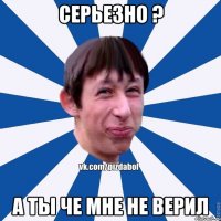 Серьезно ? А ты че мне не верил