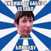 видишь ту бабу? я ее ебал бля буду