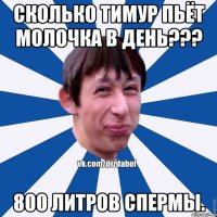 Сколько тимур пьёт молочка в день??? 800 литров спермы.