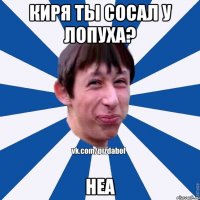 Киря ты сосал у лопуха? Неа