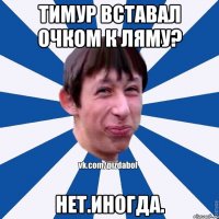 Тимур вставал очком к ляму? Нет.Иногда.