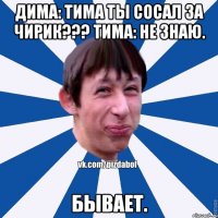 Дима: Тима ты сосал за чирик??? Тима: Не знаю. Бывает.