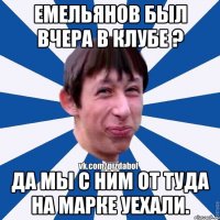 ЕМЕЛЬЯНОВ БЫЛ ВЧЕРА В КЛУБЕ ? ДА МЫ С НИМ ОТ ТУДА НА МАРКЕ УЕХАЛИ.