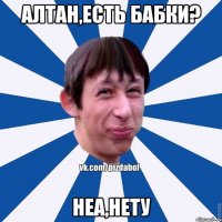 Алтан,есть бабки? неа,нету