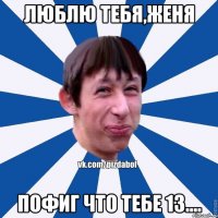 Люблю тебя,Женя Пофиг что тебе 13....